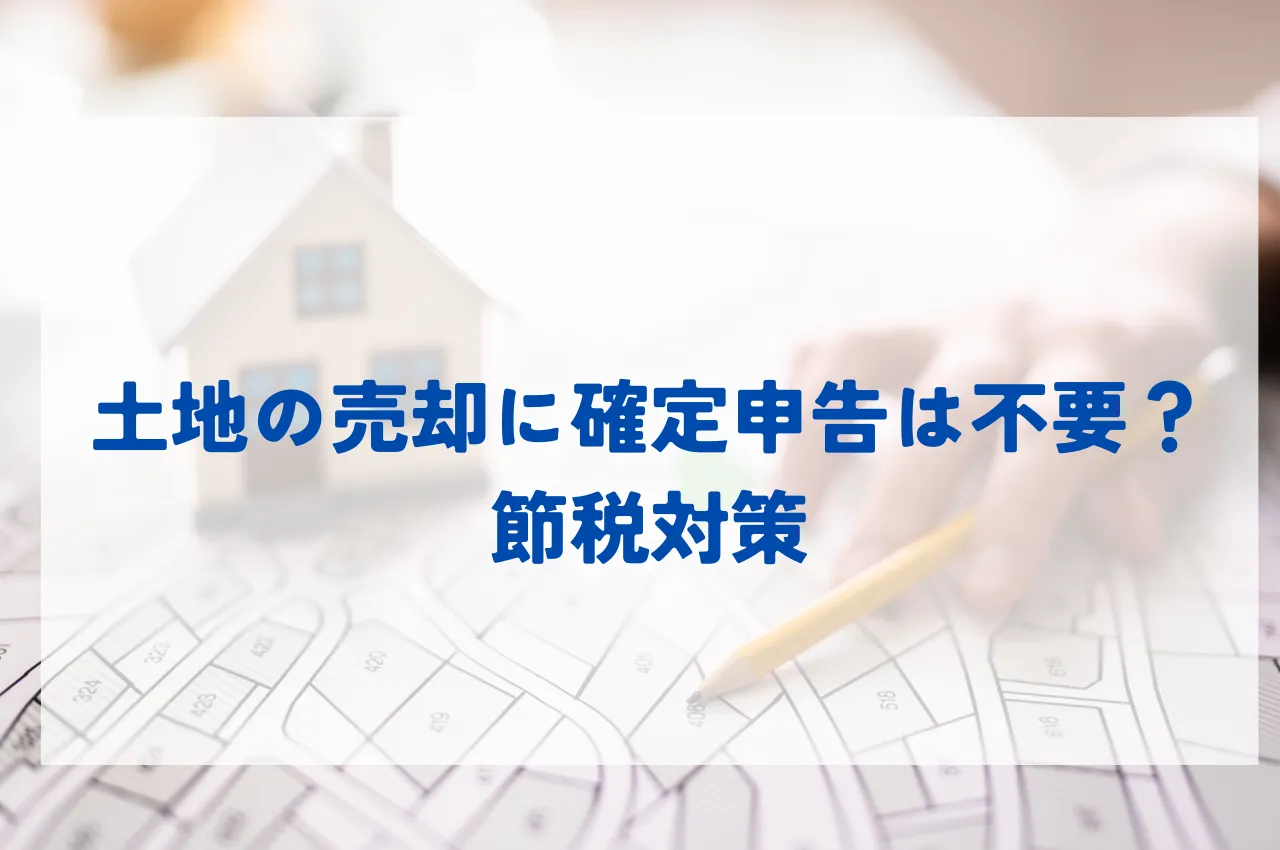 土地の売却に確定申告は不要？売却益ゼロ以下で申告不要なケースと、節税対策も解説